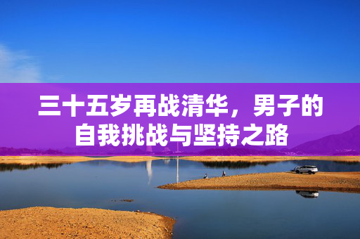 三十五岁再战清华，男子的自我挑战与坚持之路