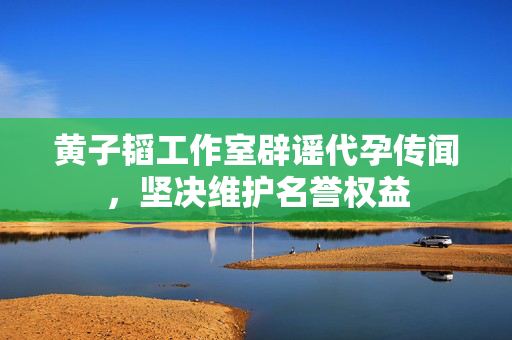 黄子韬工作室辟谣代孕传闻，坚决维护名誉权益