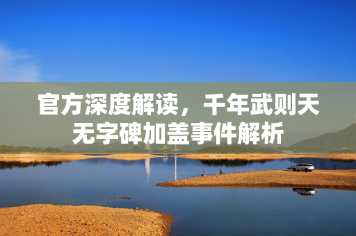 官方深度解读，千年武则天无字碑加盖事件解析