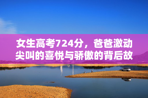 女生高考724分，爸爸激动尖叫的喜悦与骄傲的背后故事