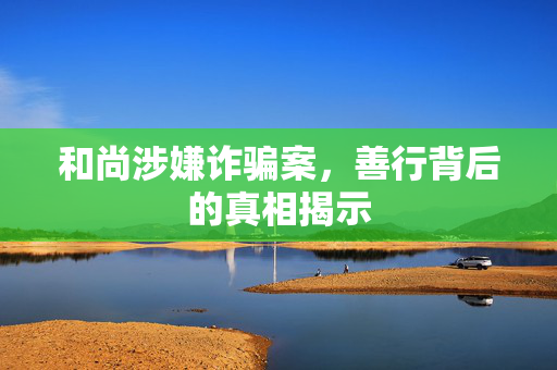 和尚涉嫌诈骗案，善行背后的真相揭示