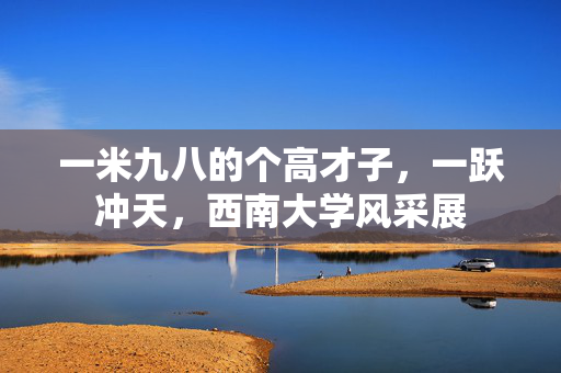 一米九八的个高才子，一跃冲天，西南大学风采展
