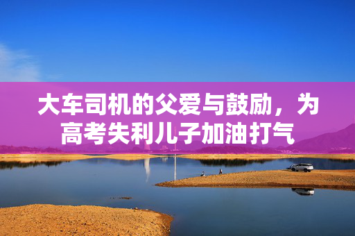 大车司机的父爱与鼓励，为高考失利儿子加油打气