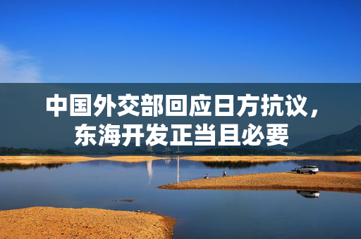中国外交部回应日方抗议，东海开发正当且必要