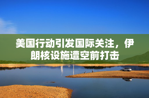 美国行动引发国际关注，伊朗核设施遭空前打击