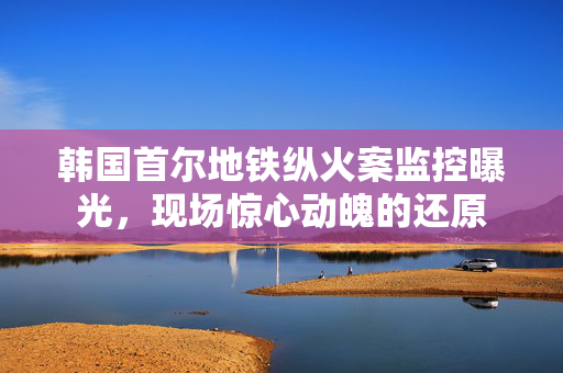 韩国首尔地铁纵火案监控曝光，现场惊心动魄的还原