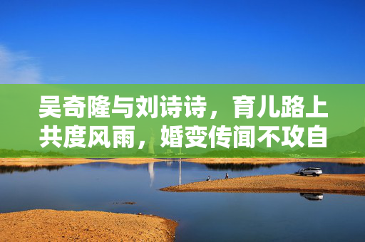 吴奇隆与刘诗诗，育儿路上共度风雨，婚变传闻不攻自破