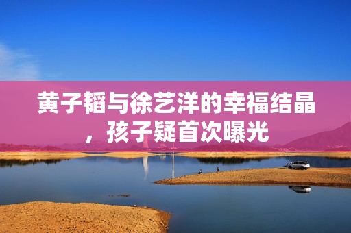 黄子韬与徐艺洋的幸福结晶，孩子疑首次曝光