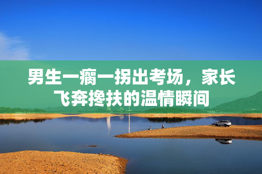 男生一瘸一拐出考场，家长飞奔搀扶的温情瞬间