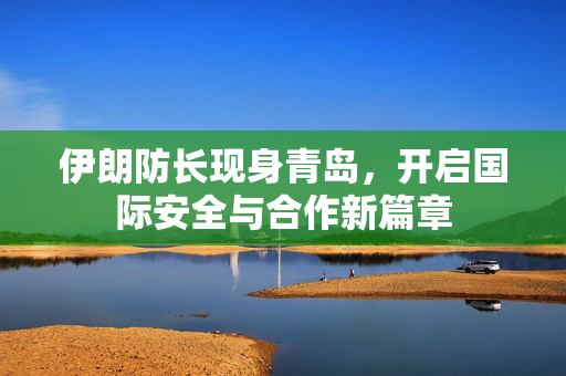 伊朗防长现身青岛，开启国际安全与合作新篇章