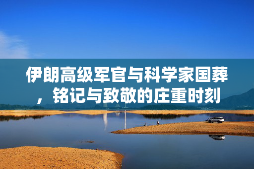 伊朗高级军官与科学家国葬，铭记与致敬的庄重时刻