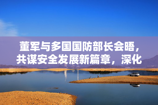 董军与多国国防部长会晤，共谋安全发展新篇章，深化国际军事合作