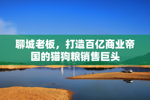 聊城老板，打造百亿商业帝国的猫狗粮销售巨头