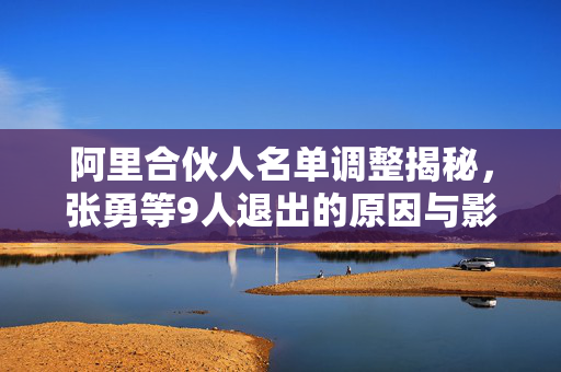 阿里合伙人名单调整揭秘，张勇等9人退出的原因与影响