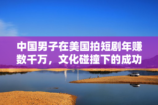 中国男子在美国拍短剧年赚数千万，文化碰撞下的成功故事