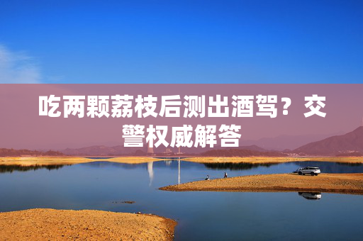 吃两颗荔枝后测出酒驾？交警权威解答