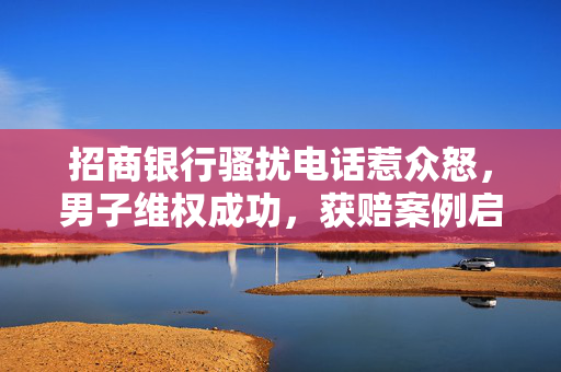 招商银行骚扰电话惹众怒，男子维权成功，获赔案例启示消费者权益保护
