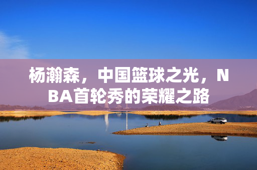 杨瀚森，中国篮球之光，NBA首轮秀的荣耀之路