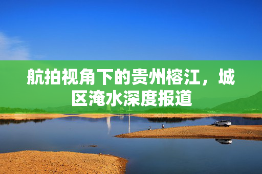 航拍视角下的贵州榕江，城区淹水深度报道