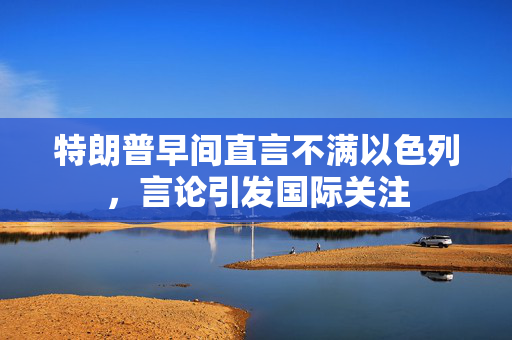 特朗普早间直言不满以色列，言论引发国际关注