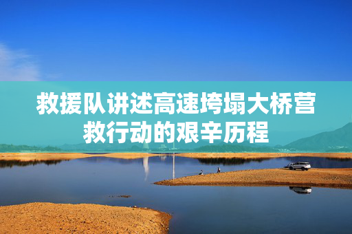 救援队讲述高速垮塌大桥营救行动的艰辛历程