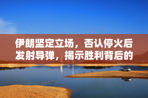 伊朗坚定立场，否认停火后发射导弹，揭示胜利背后的力量与意义