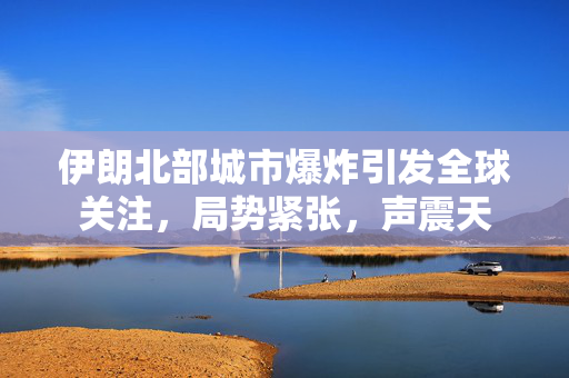 伊朗北部城市爆炸引发全球关注，局势紧张，声震天