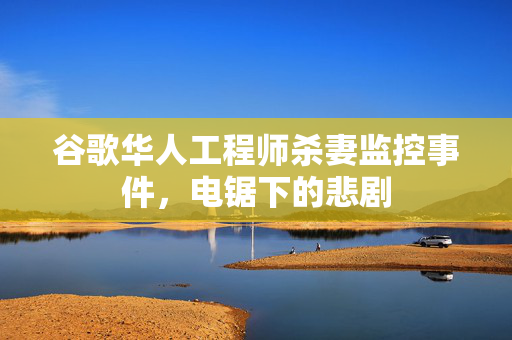 谷歌华人工程师杀妻监控事件，电锯下的悲剧