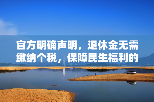 官方明确声明，退休金无需缴纳个税，保障民生福利的承诺坚定不渝