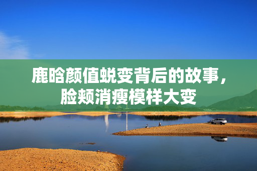 鹿晗颜值蜕变背后的故事，脸颊消瘦模样大变