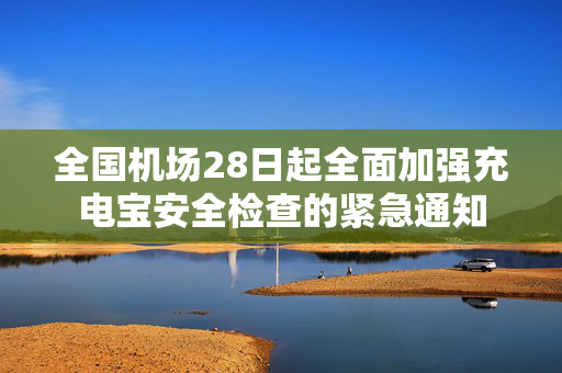全国机场28日起全面加强充电宝安全检查的紧急通知