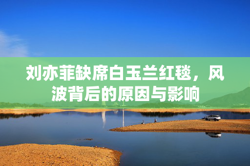 刘亦菲缺席白玉兰红毯，风波背后的原因与影响
