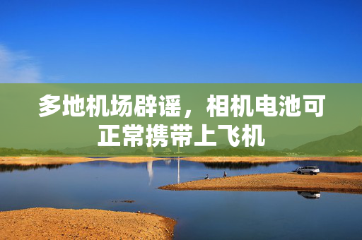 多地机场辟谣，相机电池可正常携带上飞机