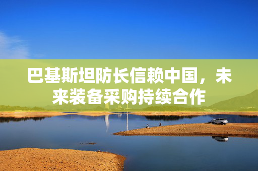 巴基斯坦防长信赖中国，未来装备采购持续合作