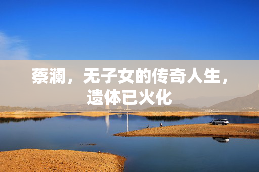 蔡澜，无子女的传奇人生，遗体已火化