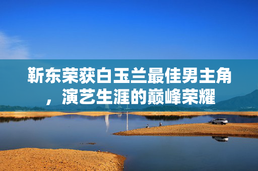 靳东荣获白玉兰最佳男主角，演艺生涯的巅峰荣耀
