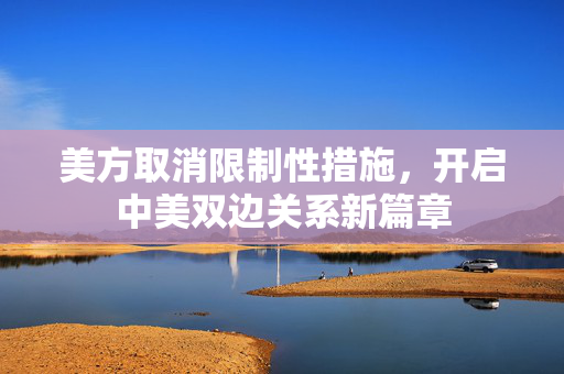 美方取消限制性措施，开启中美双边关系新篇章