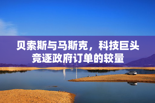 贝索斯与马斯克，科技巨头竞逐政府订单的较量