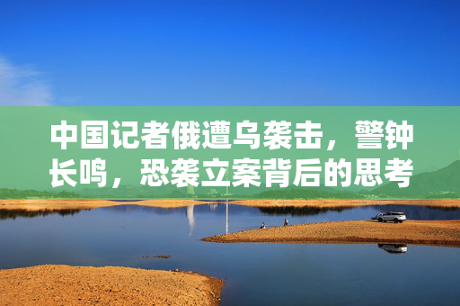 中国记者俄遭乌袭击,警钟长鸣,恐袭立案背后的思考 中国记者俄遭乌袭击,警钟长鸣,恐袭立案背后的思考