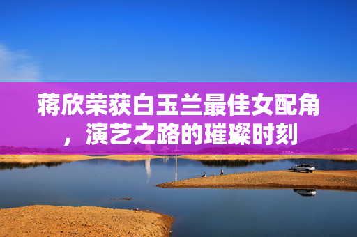 蒋欣荣获白玉兰最佳女配角，演艺之路的璀璨时刻