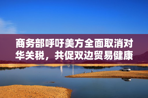商务部呼吁美方全面取消对华关税，共促双边贸易健康发展