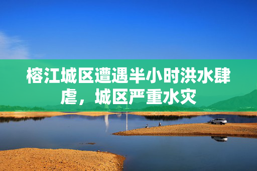 榕江城区遭遇半小时洪水肆虐，城区严重水灾