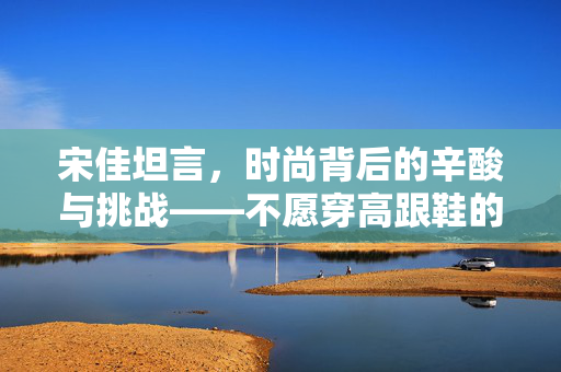 宋佳坦言，时尚背后的辛酸与挑战——不愿穿高跟鞋的背后故事