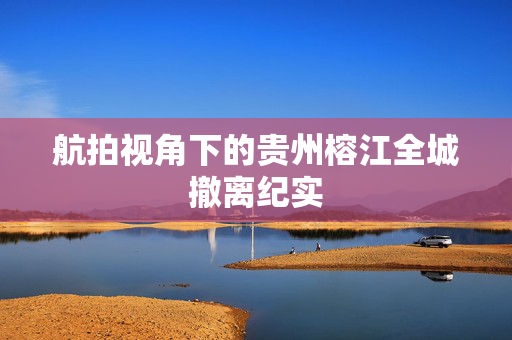 航拍视角下的贵州榕江全城撤离纪实