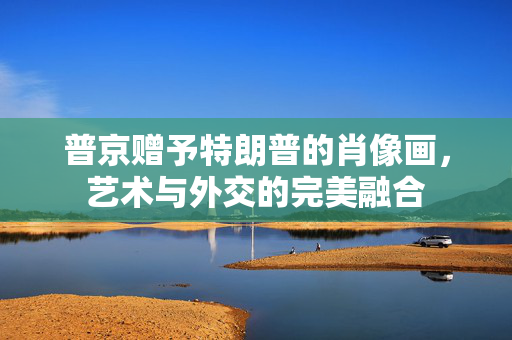 普京赠予特朗普的肖像画，艺术与外交的完美融合