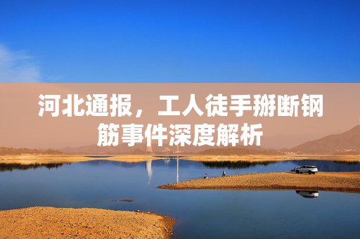 河北通报，工人徒手掰断钢筋事件深度解析