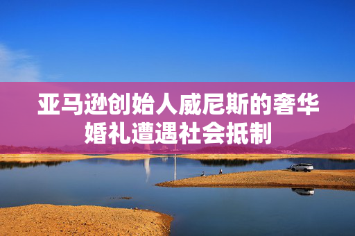 亚马逊创始人威尼斯的奢华婚礼遭遇社会抵制