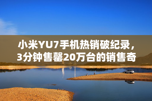 小米YU7手机热销破纪录，3分钟售罄20万台的销售奇迹