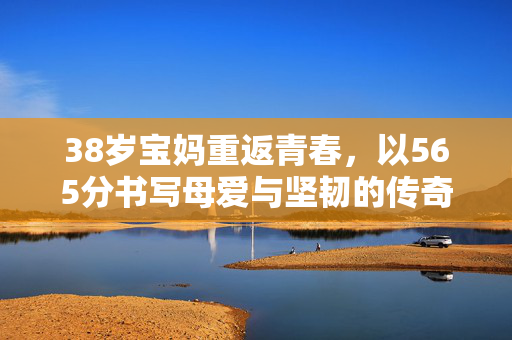 38岁宝妈重返青春，以565分书写母爱与坚韧的传奇
