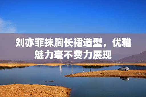 刘亦菲抹胸长裙造型，优雅魅力毫不费力展现